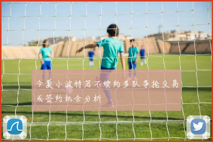 今夏小波特若不续约多队争抢交易或签约机会分析