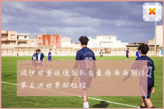 诺伊尔重返德国队自豪感满满期待第五次世界杯征程