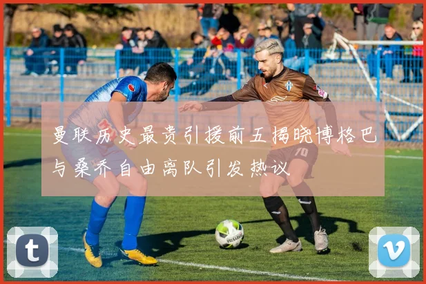 曼联历史最贵引援前五揭晓博格巴与桑乔自由离队引发热议