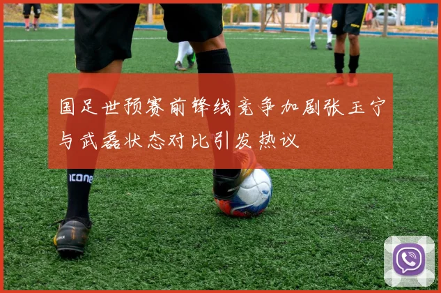 国足世预赛前锋线竞争加剧张玉宁与武磊状态对比引发热议