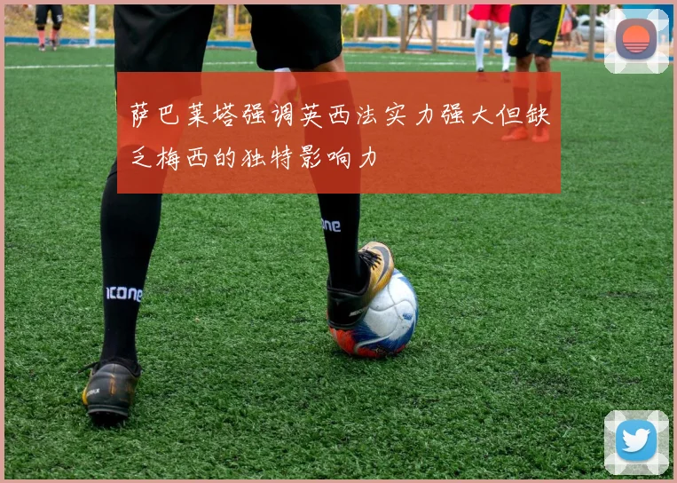 萨巴莱塔强调英西法实力强大但缺乏梅西的独特影响力