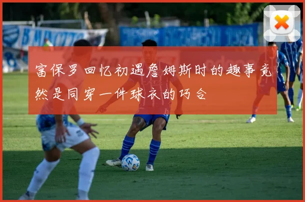 富保罗回忆初遇詹姆斯时的趣事竟然是同穿一件球衣的巧合