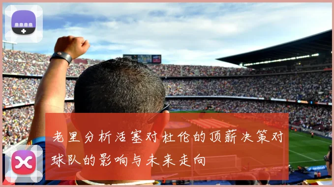 老里分析活塞对杜伦的顶薪决策对球队的影响与未来走向