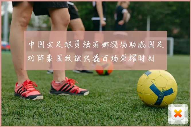 中国女足球员杨莉娜现场助威国足对阵泰国致敬武磊百场荣耀时刻