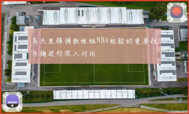 乌杰里强调教练组NBA经验的重要性与梅进行深入讨论
