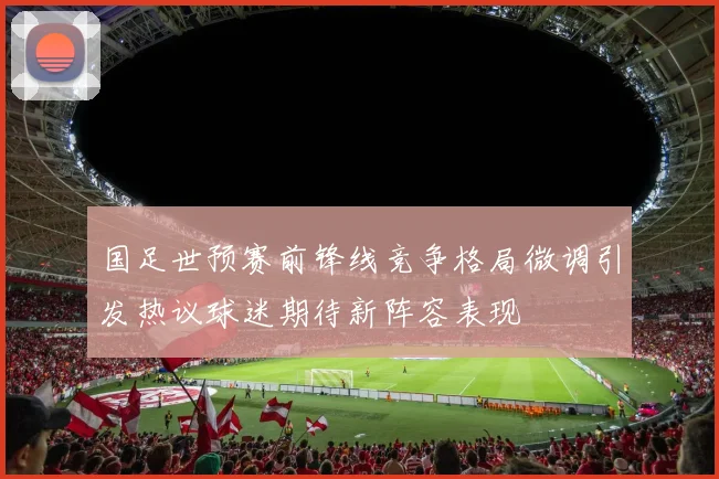 国足世预赛前锋线竞争格局微调引发热议球迷期待新阵容表现