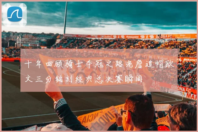 十年回顾骑士夺冠之路老詹追帽欧文三分铭刻经典总决赛瞬间