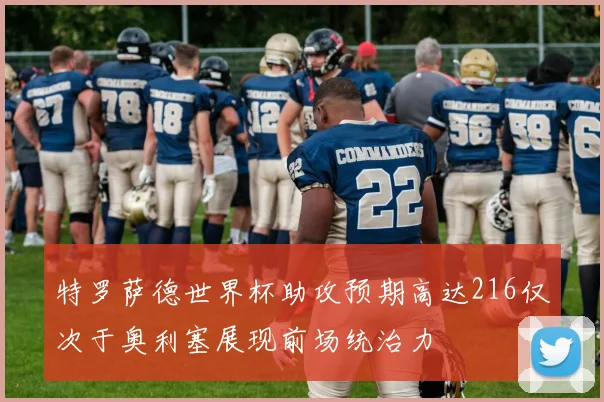 特罗萨德世界杯助攻预期高达216仅次于奥利塞展现前场统治力