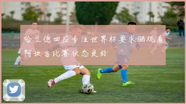 哈兰德回应专注世界杯要求晒观看阿坎吉比赛状态良好